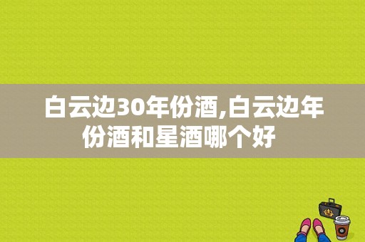 白云边30年份酒,白云边年份酒和星酒哪个好 