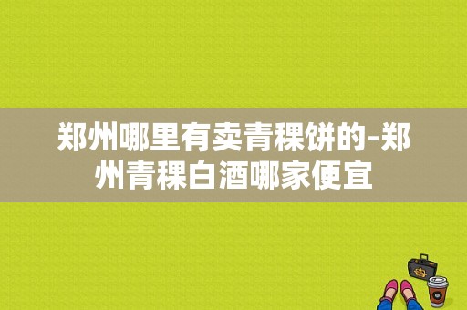 郑州哪里有卖青稞饼的-郑州青稞白酒哪家便宜