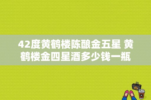 42度黄鹤楼陈酿金五星 黄鹤楼金四星酒多少钱一瓶