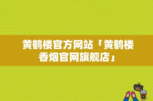  黄鹤楼官方网站「黄鹤楼香烟官网旗舰店」