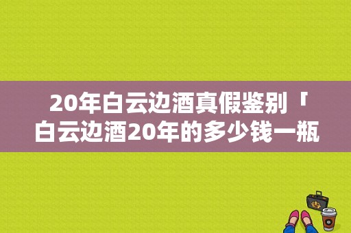  20年白云边酒真假鉴别「白云边酒20年的多少钱一瓶」