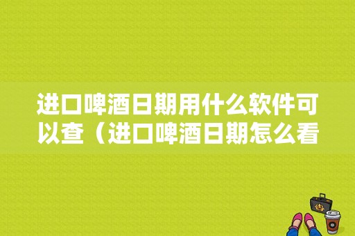 进口啤酒日期用什么软件可以查（进口啤酒日期怎么看）