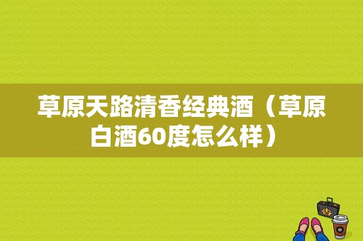 草原天路清香经典酒（草原白酒60度怎么样）