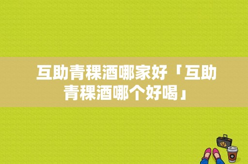  互助青稞酒哪家好「互助青稞酒哪个好喝」