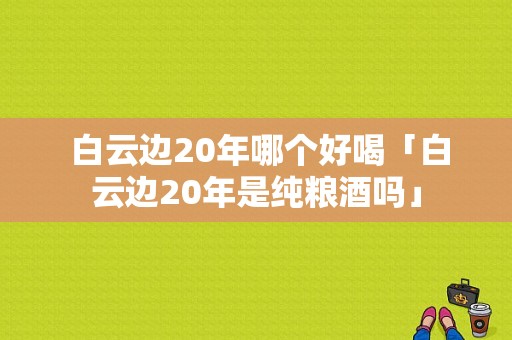  白云边20年哪个好喝「白云边20年是纯粮酒吗」