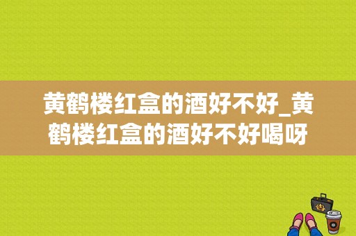 黄鹤楼红盒的酒好不好_黄鹤楼红盒的酒好不好喝呀