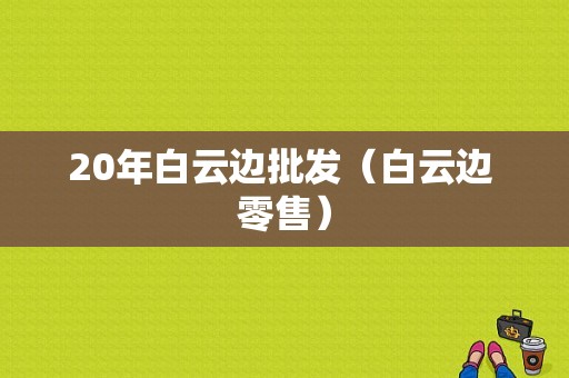 20年白云边批发（白云边 零售）