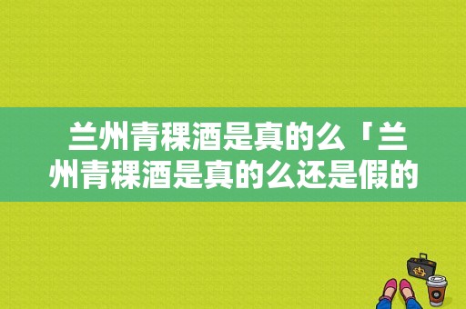  兰州青稞酒是真的么「兰州青稞酒是真的么还是假的」