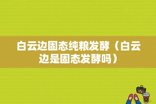 白云边固态纯粮发酵（白云边是固态发酵吗）