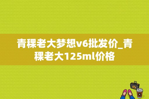 青稞老大梦想v6批发价_青稞老大125ml价格