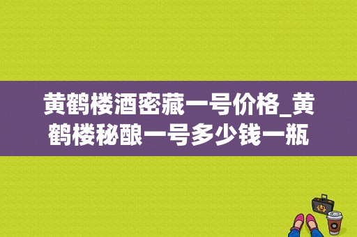 黄鹤楼酒密藏一号价格_黄鹤楼秘酿一号多少钱一瓶