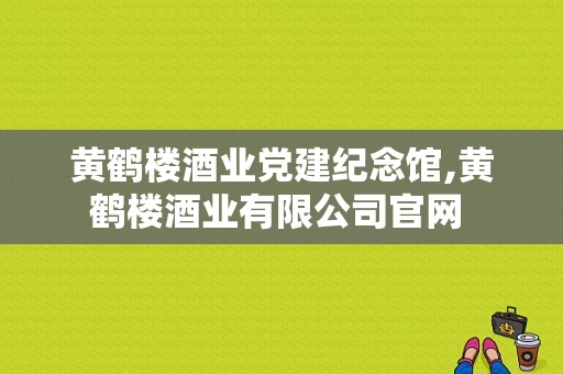 黄鹤楼酒业党建纪念馆,黄鹤楼酒业有限公司官网 