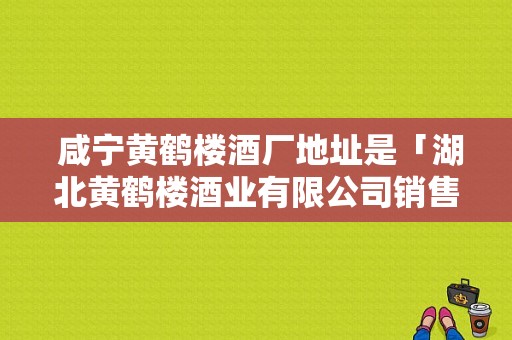  咸宁黄鹤楼酒厂地址是「湖北黄鹤楼酒业有限公司销售部电话」